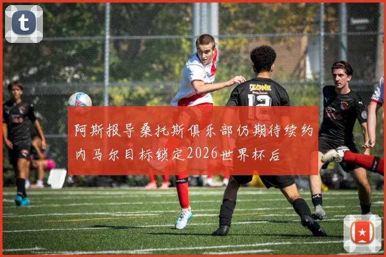 阿斯报导桑托斯俱乐部仍期待续约内马尔目标锁定2026世界杯后