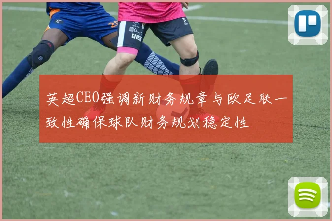 英超CEO强调新财务规章与欧足联一致性确保球队财务规划稳定性