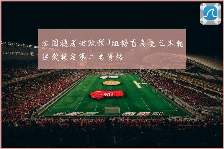 法国稳居世欧预D组榜首乌克兰末轮逆袭锁定第二名资格