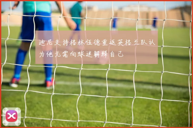 迪尼支持格林伍德重返英格兰队认为他无需向球迷解释自己