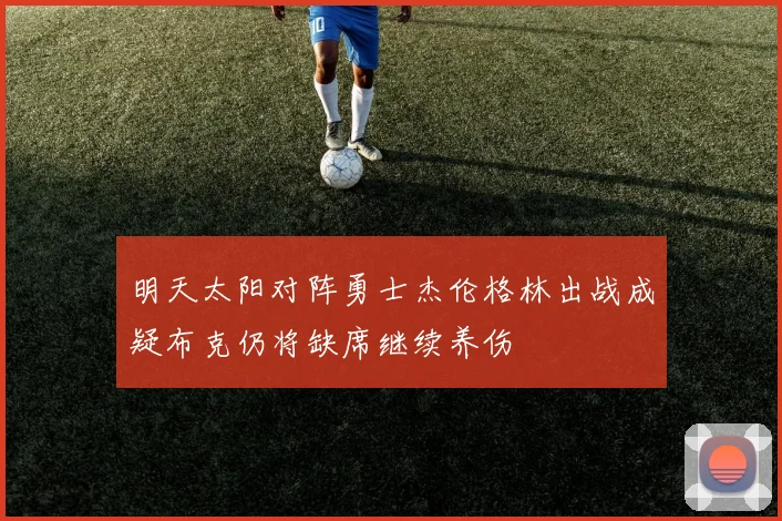 明天太阳对阵勇士杰伦格林出战成疑布克仍将缺席继续养伤