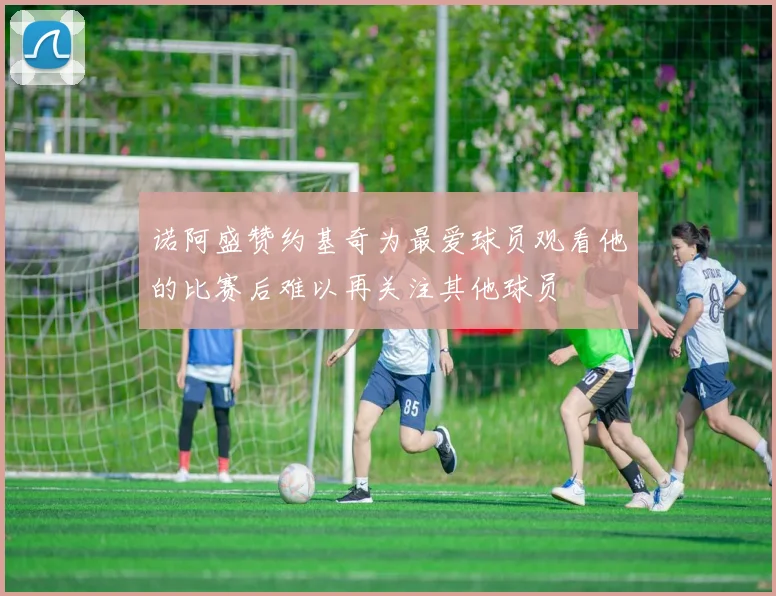 诺阿盛赞约基奇为最爱球员观看他的比赛后难以再关注其他球员