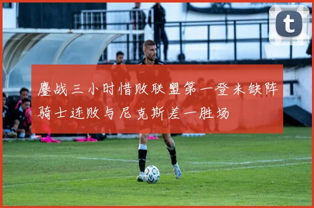 鏖战三小时惜败联盟第一登米缺阵骑士连败与尼克斯差一胜场