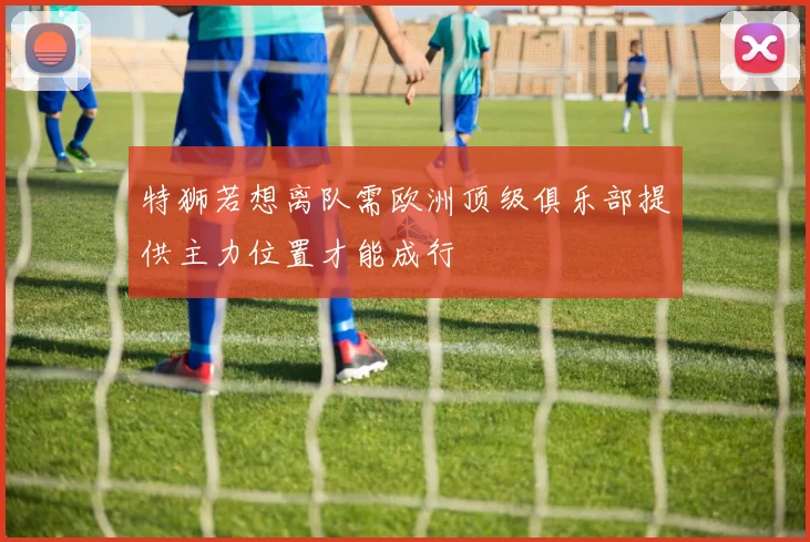 特狮若想离队需欧洲顶级俱乐部提供主力位置才能成行
