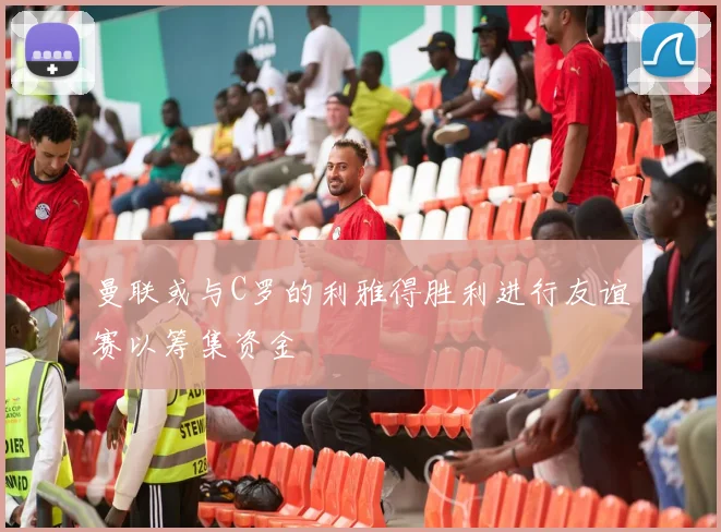 曼联或与C罗的利雅得胜利进行友谊赛以筹集资金