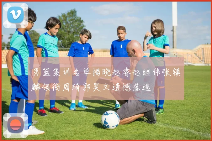 男篮集训名单揭晓赵睿赵继伟张镇麟领衔周琦郭昊文遗憾落选