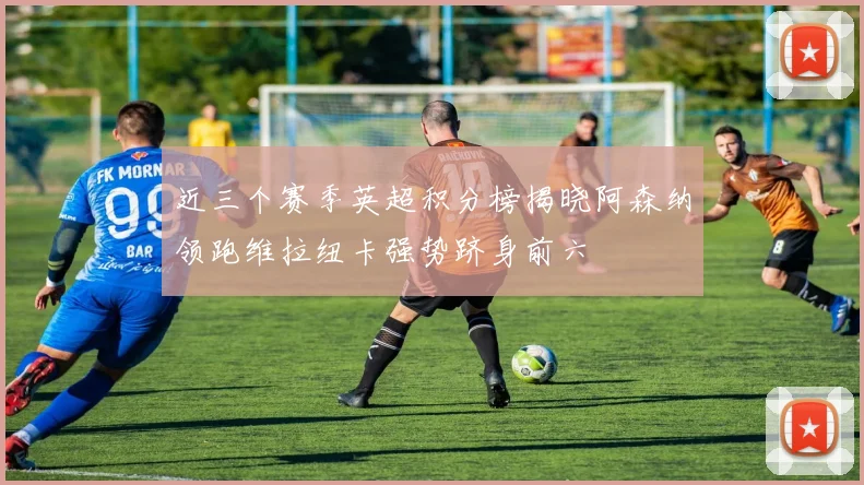 近三个赛季英超积分榜揭晓阿森纳领跑维拉纽卡强势跻身前六