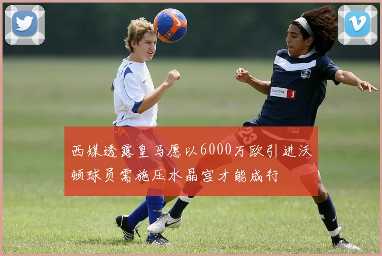 西媒透露皇马愿以6000万欧引进沃顿球员需施压水晶宫才能成行