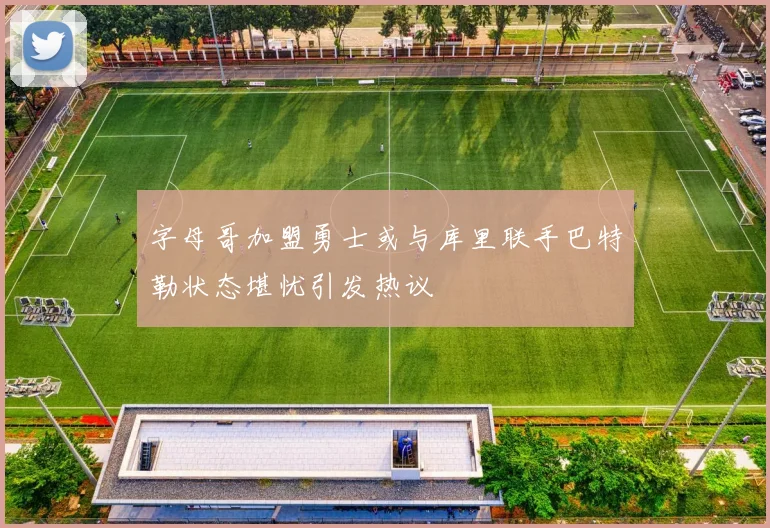 字母哥加盟勇士或与库里联手巴特勒状态堪忧引发热议