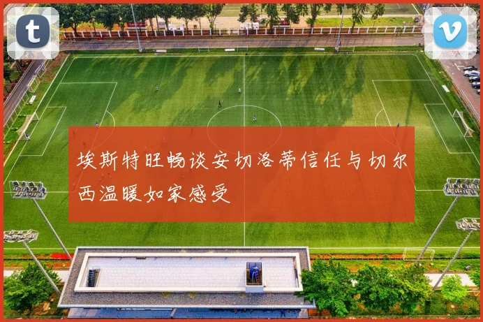 埃斯特旺畅谈安切洛蒂信任与切尔西温暖如家感受