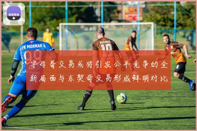 字母哥交易或将引发公平竞争的全新局面与东契奇交易形成鲜明对比