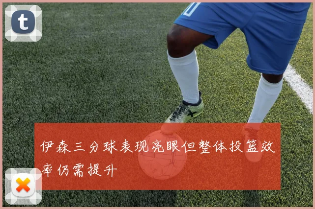 伊森三分球表现亮眼但整体投篮效率仍需提升