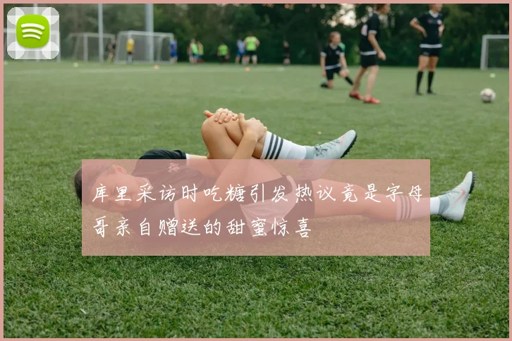 库里采访时吃糖引发热议竟是字母哥亲自赠送的甜蜜惊喜