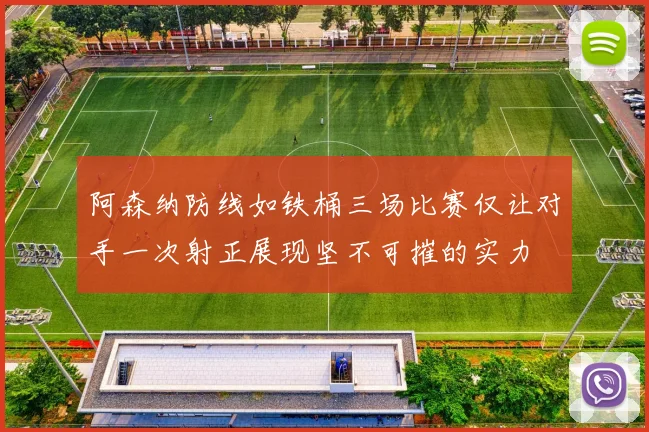 阿森纳防线如铁桶三场比赛仅让对手一次射正展现坚不可摧的实力
