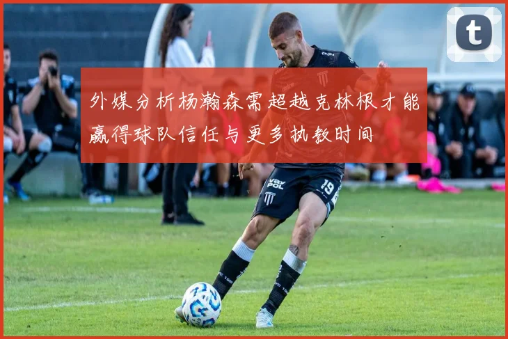 外媒分析杨瀚森需超越克林根才能赢得球队信任与更多执教时间