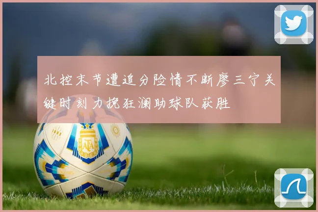 北控末节遭追分险情不断廖三宁关键时刻力挽狂澜助球队获胜